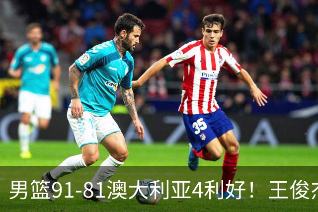 男篮91-81澳大利亚4利好！王俊杰全面，2将回暖，赵继伟后场大核